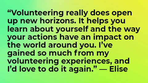 Volunteering really does open up new horizons. It helps you learn about yourself and the way your actions have an impact on the world around you. I’ve gained so much from my volunteering experiences, and I’d love to do it again.” — Elise