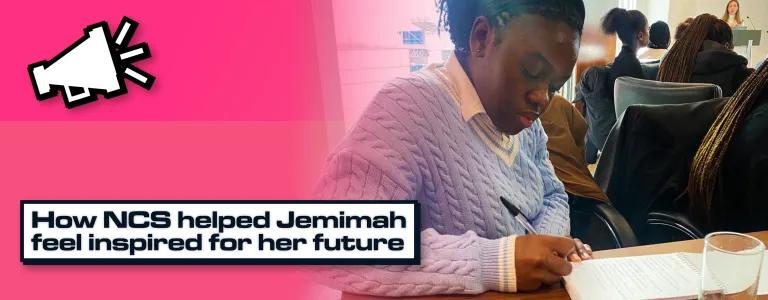 A graphic with a picture of Jemimah writing in a notebook at a desk with overlaid text saying "How NCS helped Jemimah feel inspired for her future."